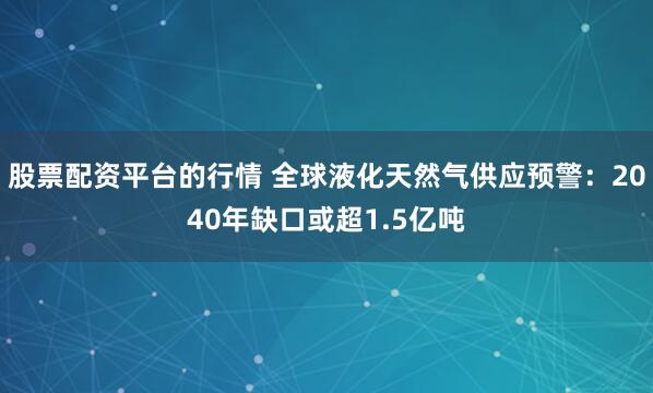 股票配资平台的行情 全球液化天然气供应预警：2040年缺口或超1.5亿吨