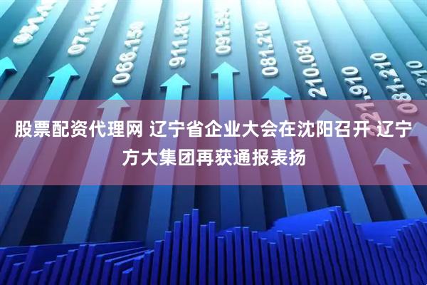 股票配资代理网 辽宁省企业大会在沈阳召开 辽宁方大集团再获通报表扬