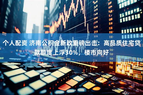 个人配资 济南公积金新政重磅出击：高品质住宅贷款额度上浮30%，楼市向好
