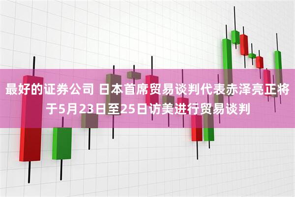 最好的证券公司 日本首席贸易谈判代表赤泽亮正将于5月23日至25日访美进行贸易谈判