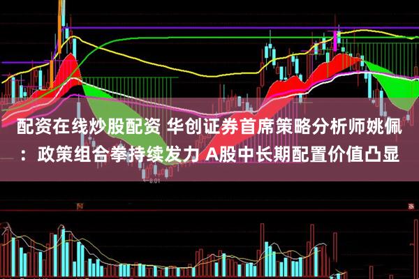 配资在线炒股配资 华创证券首席策略分析师姚佩：政策组合拳持续发力 A股中长期配置价值凸显