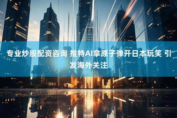 专业炒股配资咨询 推特AI拿原子弹开日本玩笑 引发海外关注