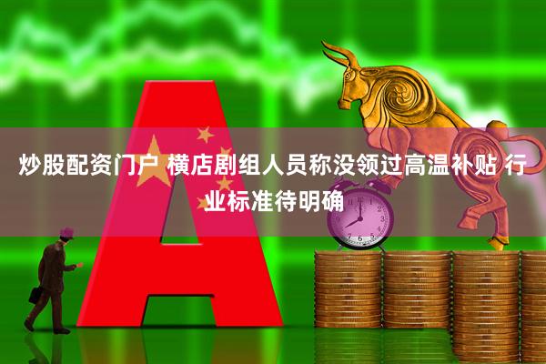 炒股配资门户 横店剧组人员称没领过高温补贴 行业标准待明确