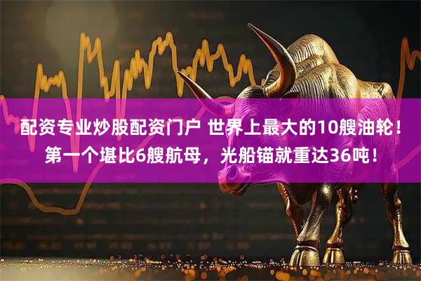 配资专业炒股配资门户 世界上最大的10艘油轮！第一个堪比6艘航母，光船锚就重达36吨！