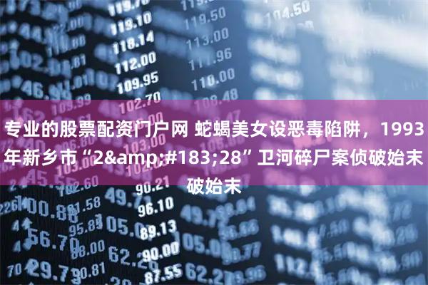 专业的股票配资门户网 蛇蝎美女设恶毒陷阱，1993年新乡市“2·28”卫河碎尸案侦破始末