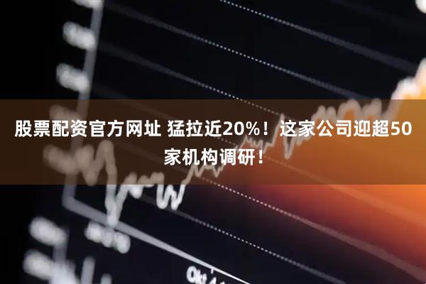 股票配资官方网址 猛拉近20%！这家公司迎超50家机构调研！
