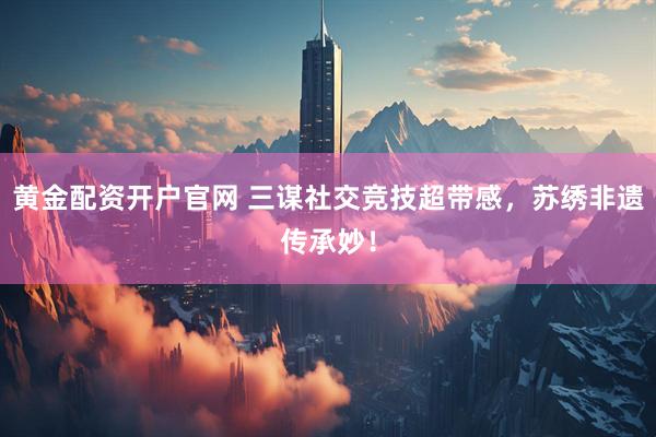 黄金配资开户官网 三谋社交竞技超带感，苏绣非遗传承妙！