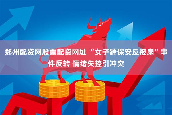 郑州配资网股票配资网址 “女子踹保安反被扇”事件反转 情绪失控引冲突